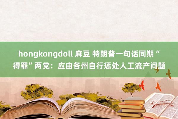 hongkongdoll 麻豆 特朗普一句话同期“得罪”两党：应由各州自行惩处人工流产问题