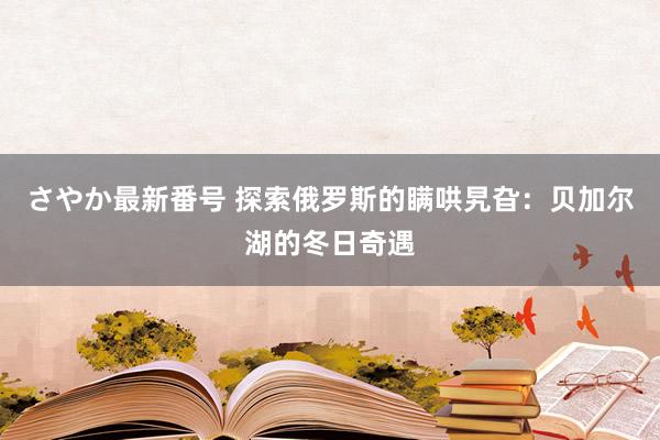 さやか最新番号 探索俄罗斯的瞒哄旯旮：贝加尔湖的冬日奇遇