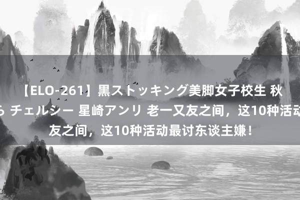 【ELO-261】黒ストッキング美脚女子校生 秋本レオナ さくら チェルシー 星崎アンリ 老一又友之间，这10种活动最讨东谈主嫌！