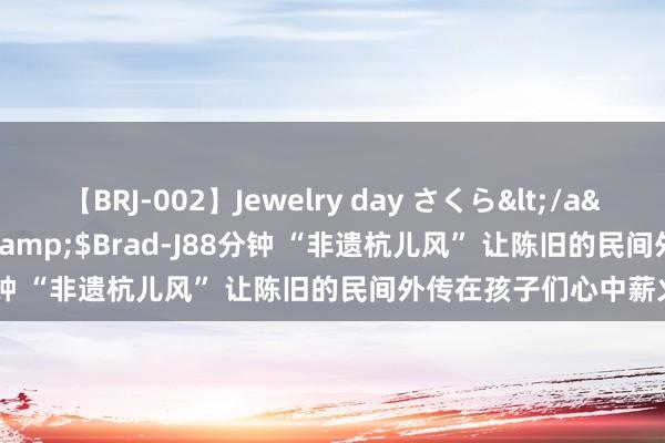 【BRJ-002】Jewelry day さくら</a>2009-09-04BRAD-J&$Brad-J88分钟 “非遗杭儿风” 让陈旧的民间外传在孩子们心中薪火相传