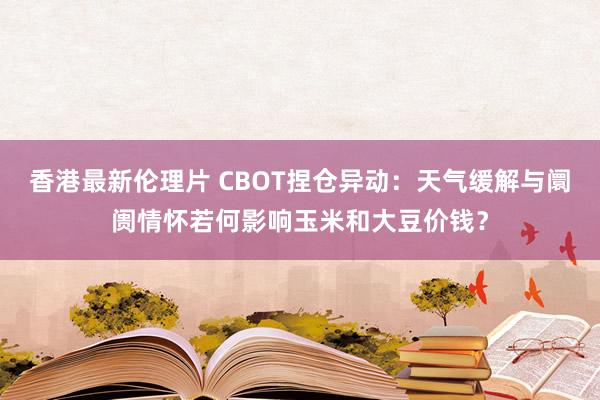 香港最新伦理片 CBOT捏仓异动：天气缓解与阛阓情怀若何影响玉米和大豆价钱？