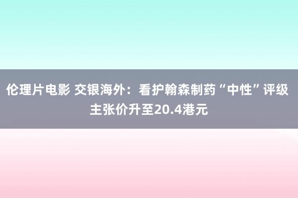 伦理片电影 交银海外：看护翰森制药“中性”评级 主张价升至20.4港元