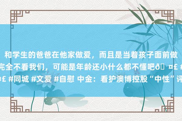 和学生的爸爸在他家做爱，而且是当着孩子面前做爱，太刺激了，孩子完全不看我们，可能是年龄还小什么都不懂吧? #同城 #文爱 #自慰 中金：看护澳博控股“中性”评级 见地价降至3港元