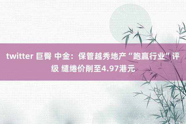 twitter 巨臀 中金：保管越秀地产“跑赢行业”评级 缱绻价削至4.97港元