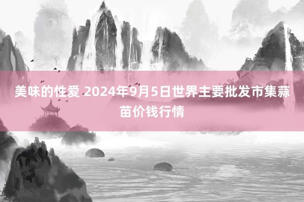 美味的性爱 2024年9月5日世界主要批发市集蒜苗价钱行情