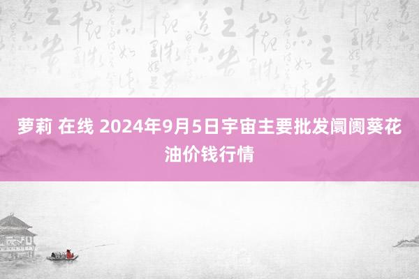 萝莉 在线 2024年9月5日宇宙主要批发阛阓葵花油价钱行情