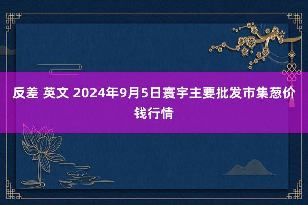 反差 英文 2024年9月5日寰宇主要批发市集葱价钱行情