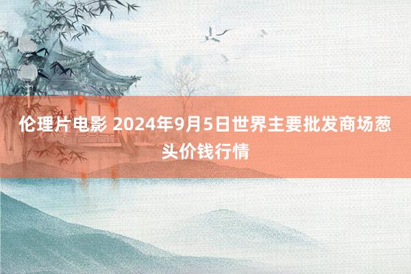 伦理片电影 2024年9月5日世界主要批发商场葱头价钱行情