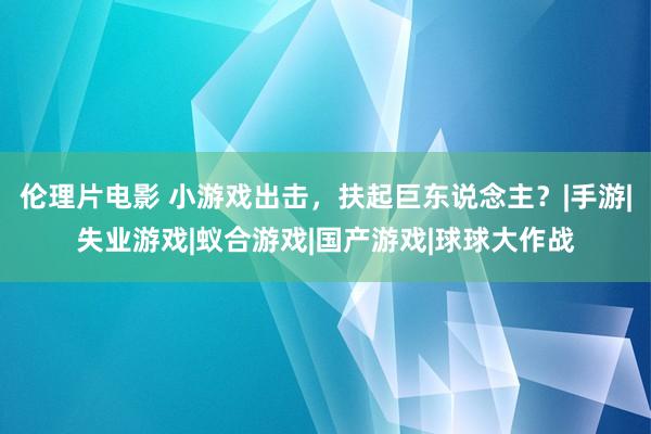 伦理片电影 小游戏出击，扶起巨东说念主？|手游|失业游戏|蚁合游戏|国产游戏|球球大作战