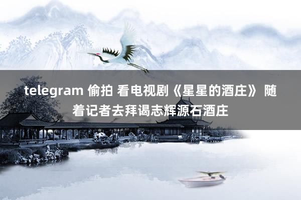 telegram 偷拍 看电视剧《星星的酒庄》 随着记者去拜谒志辉源石酒庄