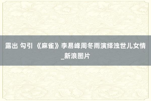 露出 勾引 《麻雀》李易峰周冬雨演绎浊世儿女情_新浪图片