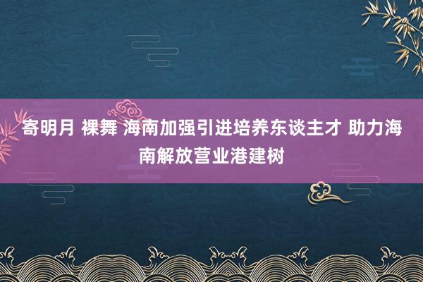 寄明月 裸舞 海南加强引进培养东谈主才 助力海南解放营业港建树