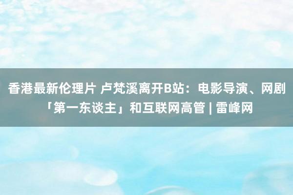 香港最新伦理片 卢梵溪离开B站：电影导演、网剧「第一东谈主」和互联网高管 | 雷峰网