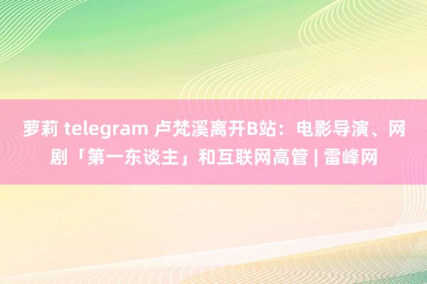 萝莉 telegram 卢梵溪离开B站：电影导演、网剧「第一东谈主」和互联网高管 | 雷峰网