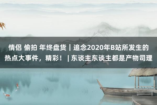 情侣 偷拍 年终盘货｜追念2020年B站所发生的热点大事件，精彩！ | 东谈主东谈主都是产物司理