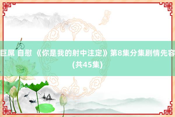 巨屌 自慰 《你是我的射中注定》第8集分集剧情先容(共45集)