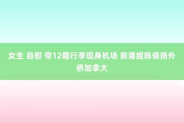 女生 自慰 带12箱行李现身机场 前港姐陈倩扬外侨加拿大