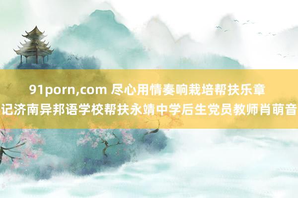 91porn，com 尽心用情奏响栽培帮扶乐章 记济南异邦语学校帮扶永靖中学后生党员教师肖萌音