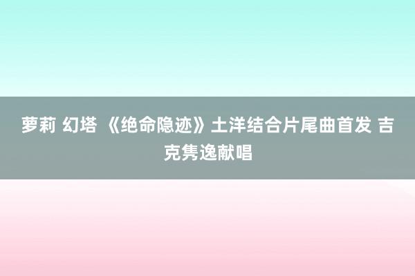 萝莉 幻塔 《绝命隐迹》土洋结合片尾曲首发 吉克隽逸献唱