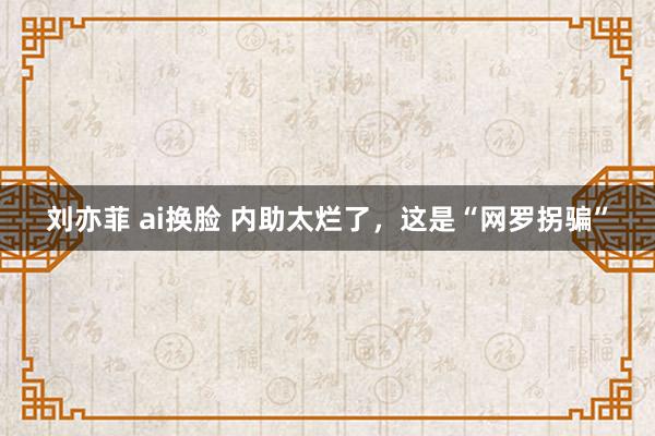 刘亦菲 ai换脸 内助太烂了，这是“网罗拐骗”