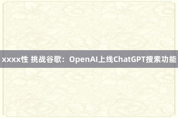 xxxx性 挑战谷歌：OpenAI上线ChatGPT搜索功能