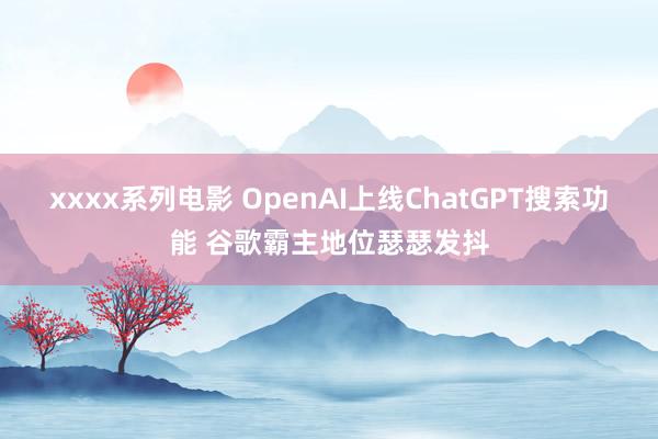 xxxx系列电影 OpenAI上线ChatGPT搜索功能 谷歌霸主地位瑟瑟发抖