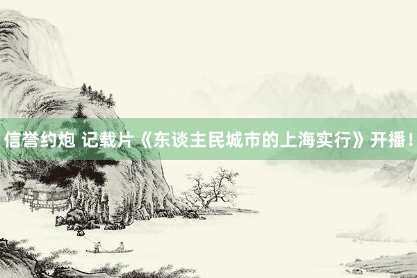 信誉约炮 记载片《东谈主民城市的上海实行》开播！