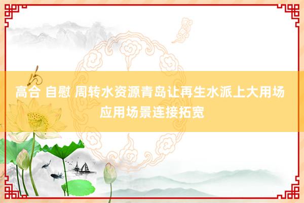 高合 自慰 周转水资源青岛让再生水派上大用场 应用场景连接拓宽